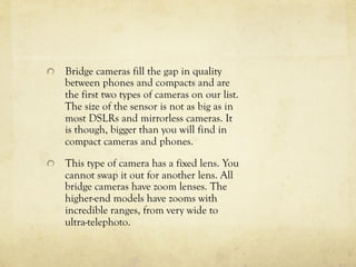   Bridge cameras fill the gap in quality
between phones and compacts and are
the first two types of cameras on our list.
The size of the sensor is not as big as in
most DSLRs and mirrorless cameras. It
is though, bigger than you will find in
compact cameras and phones.
  This type of camera has a fixed lens. You
cannot swap it out for another lens. All
bridge cameras have zoom lenses. The
higher-end models have zooms with
incredible ranges, from very wide to
ultra-telephoto.
 