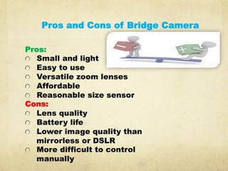 Pros and Cons of Bridge Camera
Pros:
  Small and light
  Easy to use
  Versatile zoom lenses
  Affordable
  Reasonable size sensor
Cons:
  Lens quality
  Battery life
  Lower image quality than
mirrorless or DSLR
  More difficult to control
manually
 
