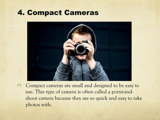 4. Compact Cameras
  Compact cameras are small and designed to be easy to
use. This type of camera is often called a point-and-
shoot camera because they are so quick and easy to take
photos with.
 