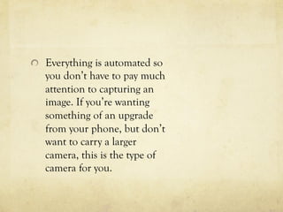   Everything is automated so
you don’t have to pay much
attention to capturing an
image. If you’re wanting
something of an upgrade
from your phone, but don’t
want to carry a larger
camera, this is the type of
camera for you.
 