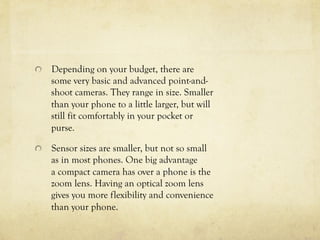  Depending on your budget, there are
some very basic and advanced point-and-
shoot cameras. They range in size. Smaller
than your phone to a little larger, but will
still fit comfortably in your pocket or
purse.
  Sensor sizes are smaller, but not so small
as in most phones. One big advantage
a compact camera has over a phone is the
zoom lens. Having an optical zoom lens
gives you more flexibility and convenience
than your phone.
 