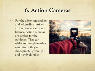 6. Action Cameras
  For the adventure seekers
and adrenaline junkies,
action cameras are a no
brainer. Action cameras
are perfect for the
outdoors. They can
withstand rough weather
conditions, they’re
shockproof, lightweight,
and highly durable.
 