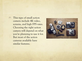   This type of small action
camera include 4K video,
screens, and high FPS rates.
Choosing the right action
camera will depend on what
you’re planning to use it for.
But most of the action
cameras available have
similar features.
 