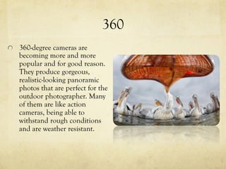 360
  360-degree cameras are
becoming more and more
popular and for good reason.
They produce gorgeous,
realistic-looking panoramic
photos that are perfect for the
outdoor photographer. Many
of them are like action
cameras, being able to
withstand rough conditions
and are weather resistant.
 