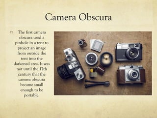 Camera Obscura
  The first camera
obscura used a
pinhole in a tent to
project an image
from outside the
tent into the
darkened area. It was
not until the 17th
century that the
camera obscura
became small
enough to be
portable.
 