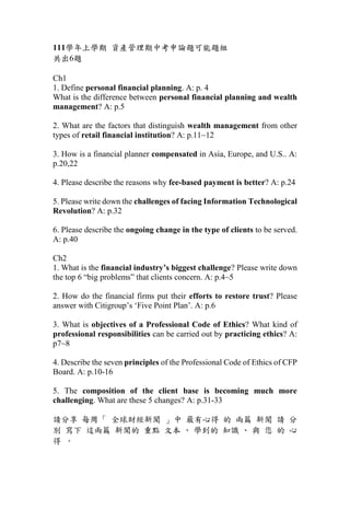111學年上學期 資產管理期中考申論題可能題組
共出6題
Ch1
1. Define personal financial planning. A: p. 4
What is the difference between personal financial planning and wealth
management? A: p.5
2. What are the factors that distinguish wealth management from other
types of retail financial institution? A: p.11~12
3. How is a financial planner compensated in Asia, Europe, and U.S.. A:
p.20,22
4. Please describe the reasons why fee-based payment is better? A: p.24
5. Please write down the challenges of facing Information Technological
Revolution? A: p.32
6. Please describe the ongoing change in the type of clients to be served.
A: p.40
Ch2
1. What is the financial industry’s biggest challenge? Please write down
the top 6 “big problems” that clients concern. A: p.4~5
2. How do the financial firms put their efforts to restore trust? Please
answer with Citigroup’s ‘Five Point Plan’. A: p.6
3. What is objectives of a Professional Code of Ethics? What kind of
professional responsibilities can be carried out by practicing ethics? A:
p7~8
4. Describe the seven principles of the Professional Code of Ethics of CFP
Board. A: p.10-16
5. The composition of the client base is becoming much more
challenging. What are these 5 changes? A: p.31-33
請分享 每周「 全球財經新聞 」中 最有心得 的 兩篇 新聞 請 分
別 寫下 這兩篇 新聞的 重點 文本 、 學到的 知識 、 與 您 的 心
得 。
 