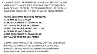 • 1. ANTES QUE EU TE FORMASSE DENTRO DO SEIO DE TUA MÃE
ANTES QUE TU NASCESSES, TE CONHECIA E TE CONSAGREI
PARA SER MEU PROFETA ENTRE AS NAÇÕES EU TE ESCOLHI
IRÁS ONDE ENVIAR-TE E O QUE TE MANDO PROCLAMARÁS
TENHO DE GRITAR, TENHO DE ARRISCAR,
AI DE MIM SE NÃO O FAÇO.
COMO ESCAPAR DE TI, COMO CALAR,
SE TUA VOZ ARDE EM MEU PEITO?
TENHO QUE ANDAR, TENHO QUE LUTAR,
AI DE MIM SE NÃO O FAÇO.
COMO ESCAPAR DE TI, COMO CALAR,
SE TUA VOZ ARDE EM MEU PEITO?
2. NÃO TEMAS ARRISCAR-TE PORQUE CONTIGO EU ESTAREI.
NÃO TEMAS ANUNCIAR-ME, EM TUA BOCA EU FALAREI.
ENTREGO-TE MEU POVO, VAI ARRANCAR E DERRUBAR.
PARA EDIFICAR, DESTRUIRÁS E PLANTARÁS.
 