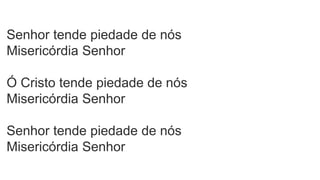Senhor tende piedade de nós
Misericórdia Senhor
Ó Cristo tende piedade de nós
Misericórdia Senhor
Senhor tende piedade de nós
Misericórdia Senhor
 