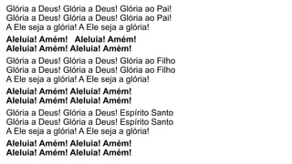 Glória a Deus! Glória a Deus! Glória ao Pai!
Glória a Deus! Glória a Deus! Glória ao Pai!
A Ele seja a glória! A Ele seja a glória!
Aleluia! Amém! Aleluia! Amém!
Aleluia! Amém! Aleluia! Amém!
Glória a Deus! Glória a Deus! Glória ao Filho
Glória a Deus! Glória a Deus! Glória ao Filho
A Ele seja a glória! A Ele seja a glória!
Aleluia! Amém! Aleluia! Amém!
Aleluia! Amém! Aleluia! Amém!
Glória a Deus! Glória a Deus! Espírito Santo
Glória a Deus! Glória a Deus! Espírito Santo
A Ele seja a glória! A Ele seja a glória!
Aleluia! Amém! Aleluia! Amém!
Aleluia! Amém! Aleluia! Amém!
 