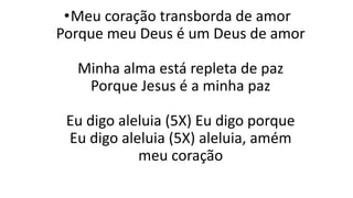 •Meu coração transborda de amor
Porque meu Deus é um Deus de amor
Minha alma está repleta de paz
Porque Jesus é a minha paz
Eu digo aleluia (5X) Eu digo porque
Eu digo aleluia (5X) aleluia, amém
meu coração
 