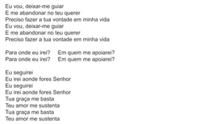 Eu vou, deixar-me guiar
E me abandonar no teu querer
Preciso fazer a tua vontade em minha vida
Eu vou, deixar-me guiar
E me abandonar no teu querer
Preciso fazer a tua vontade em minha vida
Para onde eu irei? Em quem me apoiarei?
Para onde eu irei? Em quem me apoiarei?
Eu seguirei
Eu irei aonde fores Senhor
Eu seguirei
Eu irei aonde fores Senhor
Tua graça me basta
Teu amor me sustenta
Tua graça me basta
Teu amor me sustenta
 