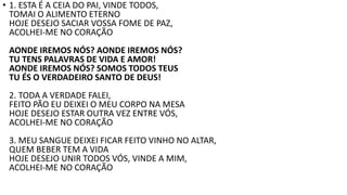 • 1. ESTA É A CEIA DO PAI, VINDE TODOS,
TOMAI O ALIMENTO ETERNO
HOJE DESEJO SACIAR VOSSA FOME DE PAZ,
ACOLHEI-ME NO CORAÇÃO
AONDE IREMOS NÓS? AONDE IREMOS NÓS?
TU TENS PALAVRAS DE VIDA E AMOR!
AONDE IREMOS NÓS? SOMOS TODOS TEUS
TU ÉS O VERDADEIRO SANTO DE DEUS!
2. TODA A VERDADE FALEI,
FEITO PÃO EU DEIXEI O MEU CORPO NA MESA
HOJE DESEJO ESTAR OUTRA VEZ ENTRE VÓS,
ACOLHEI-ME NO CORAÇÃO
3. MEU SANGUE DEIXEI FICAR FEITO VINHO NO ALTAR,
QUEM BEBER TEM A VIDA
HOJE DESEJO UNIR TODOS VÓS, VINDE A MIM,
ACOLHEI-ME NO CORAÇÃO
 