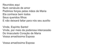 Reunidos aqui
Num cenáculo de amor
Pedimos forças pelas mãos de Maria
Ela conhece bem todos
Seus queridos filhos
E não deixará faltar para nós seu auxílio
Vinde, Espírito Santo!
Vinde, por meio da poderosa intercessão
Do Imaculado Coração de Maria
Vossa amadíssima Esposa
Vossa amadíssima Esposa
 