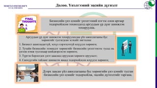 Долоо. Үнэлгээний эцсийн дүгнэлт
Бизнесийн үнэ цэнийг үнэлгээний нэгээс олон аргаар
тодорхойлсон тохиолдолд аргуудын үр дүнг шинжлэн
тохируулна.
Аргуудын үр дүнг шинжлэн тохируулахдаа үйл ажиллагааны бус
хөрөнгийг тусгагдсан эсэхийг нягтална:
1. Бизнест ашигладаггүй, эсхүл хэрэгцээгүй илүүдэл хөрөнгө;
2. Тухайн бизнесийн эзэмшдэг хөрөнгийг бизнесийн үнэлгээнээс тусад нь
үнэлж нэмж тусгахаар шийдвэрлэсэн хөрөнгө;
3. Түргэн борлогдох үнэт цаасанд оруулсан хөрөнгө оруулалт;
4. Санхүүгийн тайланг шинжлэх явцад тодорхойлсон илүүдэл хөрөнгө;
Дээрх заасан үйл ажиллагааны бус хөрөнгийн үнэ цэнийг тусган
бизнесийн үнэ цэнийг тодорхойлж, эцсийн дүгнэлтийг гаргана.
 