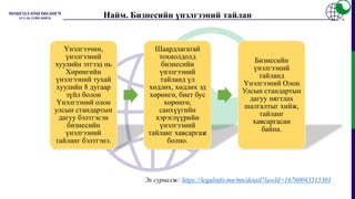 Найм. Бизнесийн үнэлгээний тайлан
Үнэлгээчин,
үнэлгээний
хуулийн этгээд нь
Хөрөнгийн
үнэлгээний тухай
хуулийн 8 дугаар
зүйл болон
Үнэлгээний олон
улсын стандартын
дагуу бэлтгэсэн
бизнесийн
үнэлгээний
тайланг бэлтгэнэ.
Шаардлагатай
тохиолдолд
бизнесийн
үнэлгээний
тайланд үл
хөдлөх, хөдлөх эд
хөрөнгө, биет бус
хөрөнгө,
санхүүгийн
хэрэглүүрийн
үнэлгээний
тайланг хавсаргаж
болно.
Бизнесийн
үнэлгээний
тайланд
Үнэлгээний Олон
Улсын стандартын
дагуу нягтлах
шалгалтыг хийж,
тайланг
хавсаргасан
байна.
Эх сурвалж: https://legalinfo.mn/mn/detail?lawId=16760043515301
 