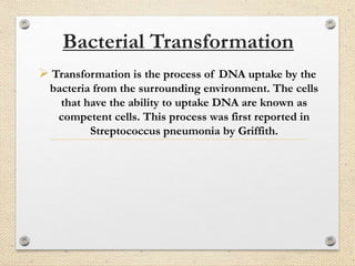 Bacterial Transformation
 Transformation is the process of DNA uptake by the
bacteria from the surrounding environment. The cells
that have the ability to uptake DNA are known as
competent cells. This process was first reported in
Streptococcus pneumonia by Griffith.
 