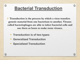 Bacterial Transduction
 Transduction is the process by which a virus transfers
genetic material from one bacterium to another. Viruses
called bacteriophages are able to infect bacterial cells and
use them as hosts to make more viruses.
 Transduction is of two types:
 Generalized Transduction
 Specialized Transduction
 