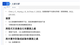 文獻回顧
←
111 最佳化方
法
程式交易
• Chen, J. C., Huang, J. G., & Chiao, C. (2022). 股價移動平均真有用嗎 ?. 管理學報 , 39(2),
235-263.
摘要
• MA 對報酬率解釋率不佳，對股票報酬率預測不差
• 可簡易操作的預測報酬模型較佳
與程式交易最佳化有關連之處
• 景氣不佳時， MA 指標策略能有效降低損失
• MA 指標策略的績效表現優於買進持有策略。
與本實作討論或結論有關連之處
• MA 指標獲利性
 