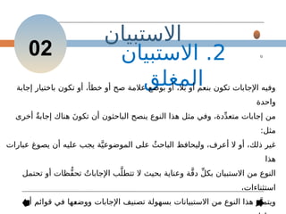 ‫االستبيان‬
2
.
‫االستبيان‬
‫المغلق‬
‫إجابة‬ ‫باختيار‬ ‫تكون‬ ‫أو‬ ،‫خطأ‬ ‫أو‬ ‫صح‬ ‫عالمة‬ ‫بوضع‬ ‫أو‬ ،‫بال‬ ‫أو‬ ‫بنعم‬ ‫تكون‬ ‫اإلجابات‬ ‫وفيه‬
‫واحدة‬
‫أخرى‬ ٌ‫ة‬‫إجاب‬ ‫هناك‬ َ‫ن‬‫تكو‬ ‫أن‬ ‫الباحثون‬ ‫ينصح‬ ‫النوع‬ ‫هذا‬ ‫مثل‬ ‫وفي‬ ،‫دة‬ِّ‫د‬‫متع‬ ‫إجابات‬ ‫من‬
:‫مثل‬
‫عبارات‬ ‫يصوغ‬ ‫أن‬ ‫عليه‬ ‫يجب‬ ‫ة‬َّ‫الموضوعي‬ ‫على‬ ُ‫الباحث‬ ‫وليحافظ‬ ،‫أعرف‬ ‫ال‬ ‫أو‬ ،‫ذلك‬ ‫غير‬
‫هذا‬
‫تحتمل‬ ‫أو‬ ‫ُّظات‬‫ف‬‫تح‬ ُ‫اإلجابات‬ ‫ب‬َّ‫تتطل‬ ‫ال‬ ‫بحيث‬ ‫وعناية‬ ‫ة‬َّ‫ق‬‫د‬ ِّ‫ل‬‫بك‬ ‫االستبيان‬ ‫من‬ ‫النوع‬
،‫استثناءات‬
‫أو‬ ‫قوائم‬ ‫في‬ ‫ها‬-
‫ع‬‫ووض‬ ‫اإلجابات‬ ‫تصنيف‬ ‫بسهولة‬ ‫االستبيانات‬ ‫من‬ ‫النوع‬ ‫هذا‬ ‫ز‬َّ‫ويتمي‬
02
 