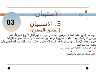 ‫االستبيان‬
03 3
.
‫االستبيان‬
)‫المفتوح‬-‫(المغلق‬
‫ففي‬ ،ً‫شيوعا‬ ‫األنواع‬ ُ‫أكثر‬ ‫فهو‬ ‫ولذلك‬ ،‫السابقين‬ ‫النوعين‬ ‫أسئلة‬ ‫على‬ ‫النوع‬ ‫هذا‬ ‫حتوي‬
‫اإلجابات‬ ‫مفتوحة‬ ‫أسئلة‬ ‫على‬ ‫استبانته‬ ‫تحتوي‬ ‫أن‬ ً‫ة‬‫ضرور‬ ُ‫الباحث‬ ‫يجد‬ ِ‫الدراسات‬ ‫من‬ ‫ثير‬
‫وأن‬ ‫السابقين‬ ‫النوعين‬ ‫عيوب‬ ‫ب‬ُّ‫تجن‬ ‫يحاول‬ ‫ه‬َّ‫أن‬ ‫النوع‬ ‫هذا‬ ‫مزايا‬ ‫ومن‬ ،‫اإلجابات‬ ‫مقفلة‬ ‫أخرى‬
.‫ميزاتهما‬ ‫من‬ ‫ستفيد‬
‫ال‬
:
‫ر‬ ‫لديك‬ ‫هل‬
‫أ‬
/‫ى‬
‫خلفية‬
‫عن‬
... ‫موضوع‬
□
‫نعم‬
□
‫ال‬
‫كانت‬ ‫ا‬
‫إ‬
‫نعم‬ ‫جابتك‬
‫أ‬
.......................‫باختصار‬ ‫اذكرها‬
 