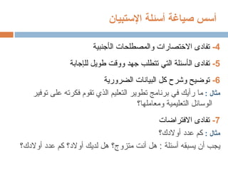 ‫أ‬
‫صياغة‬ ‫سس‬
‫أ‬
‫سئلة‬
‫اإلستبيان‬
4
-
‫ال‬ ‫والمصطلحات‬ ‫االختصارات‬ ‫تفادى‬
‫أ‬
‫جنبية‬
5
-
‫ال‬ ‫تفادى‬
‫أ‬
‫لل‬ ‫طويل‬ ‫ووقت‬ ‫جهد‬ ‫تتطلب‬ ‫التي‬ ‫سئلة‬
‫إ‬
‫جابة‬
6
-
‫وشرح‬ ‫توضيح‬
‫الضرورية‬ ‫البيانات‬ ‫كل‬
: ‫مثال‬
‫ر‬ ‫ما‬
‫أ‬
‫توفير‬ ‫على‬ ‫فكرته‬ ‫تقوم‬ ‫الذي‬ ‫التعليم‬ ‫تطوير‬ ‫برنامج‬ ‫في‬ ‫يك‬
‫ومعاملها؟‬ ‫التعليمية‬ ‫الوسائل‬
7
-
‫االفتراضات‬ ‫تفادى‬
: ‫مثال‬
‫عدد‬ ‫كم‬
‫أ‬
‫والدك؟‬
‫يجب‬
‫أ‬
‫يسبقه‬ ‫ن‬
‫أسئلة‬
‫هل‬ :
‫أ‬
‫متزوج؟‬ ‫نت‬
‫عدد‬ ‫كم‬ ‫أوالد؟‬ ‫لديك‬ ‫هل‬
‫أ‬
‫والدك؟‬
 