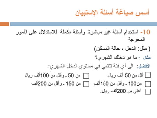 ‫أ‬
‫صياغة‬ ‫سس‬
‫أ‬
‫سئلة‬
‫اإلستبيان‬
10
-
‫استخدام‬
‫أ‬
‫مباشرة‬ ‫غير‬ ‫سئلة‬
‫مكملة‬ ‫وأسئلة‬
‫ال‬ ‫على‬ ‫لالستدالل‬
‫أ‬
‫مور‬
‫المحرجة‬
‫مثل‬ (
:
‫الدخل‬
،
‫حالة‬
)‫المسكن‬
‫مثال‬
:
‫الشهري؟‬ ‫دخلك‬ ‫هو‬ ‫ما‬
‫األفضل‬
:‫الشهري‬ ‫الدخل‬ ‫مستوى‬ ‫في‬ ‫تنتمي‬ ‫فئة‬ ‫أي‬ ‫الى‬ :
‫من‬ ‫أقل‬
50
‫من‬ ‫ريال‬ ‫ألف‬
50
‫من‬ ‫وأقل‬ ‫ـ‬
100
‫ريال‬ ‫ألف‬
‫من‬
100
‫من‬ ‫وأقل‬ ‫ـ‬
150
‫من‬ ‫ألف‬
150
‫من‬ ‫وأقل‬ ‫ـ‬
200
‫ألف‬
‫أعلى‬
‫من‬
200
.‫ريال‬ ‫ألف‬
 