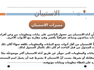 ‫االستبيان‬ ‫مميزات‬
‫االستبيان‬
‫أفراد‬ ‫وعن‬ ‫من‬ ‫ومعلومات‬ ‫بيانات‬ ‫على‬ ‫الباحثين‬ ‫حصول‬ ‫من‬ ‫االستبيان‬ ‫أداة‬ ‫ن‬َّ‫ك‬
.‫األخرى‬ ‫األدوات‬ ‫مع‬ ‫مقارنة‬ ٍ
‫وقت‬ ‫بأقصر‬ ً‫ا‬ّ‫ي‬‫جغراف‬ ‫وتتباعد‬ ‫يتباعدون‬ ‫دات‬
‫ذلك‬ ‫أكان‬ ٌ‫ء‬‫سوا‬ ‫تكلفة‬ ‫والمعلومات‬ ‫البيانات‬ ‫جمع‬ ‫أدوات‬ ‫أقل‬ ‫من‬ ‫االستبيان‬ ُّ‫د‬
.‫لذلك‬ ‫المبذول‬ ‫بالمال‬ ‫ذلك‬ ‫كان‬ ‫أم‬ ‫الباحث‬ ‫قبل‬ ‫من‬ ‫المبذول‬ ‫هد‬
‫ا‬َّ‫م‬‫م‬ ‫ة‬َّ‫ي‬‫موضوع‬ ‫أكثر‬ ‫االستبيان‬ ‫أداة‬ ‫طريق‬ ‫عن‬ ‫ر‬َّ‫ف‬‫تتو‬ ‫التي‬ ‫والمعلومات‬ ‫بيانات‬
‫اسم‬ َ‫يحمل‬ ‫أن‬ ‫فيه‬ ‫يشترط‬ ‫ال‬ ‫االستبيان‬ َّ‫أن‬ ‫بسبب‬ ،‫بغيرها‬ ‫أو‬ ‫مقابلة‬
‫المستجي‬
.‫موثوقـة‬ ‫وبيانات‬ ‫معلومات‬ ‫إعطاء‬ ‫على‬ ‫زه‬
 