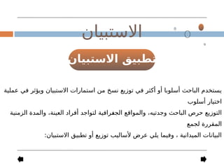 ‫االستبيان‬ ‫تطبيق‬
‫االستبيان‬
‫عملية‬ ‫في‬ ‫ويؤثر‬ ‫االستبيان‬ ‫استمارات‬ ‫من‬ ‫نسخ‬ ‫توزيع‬ ‫في‬ ‫أكثر‬ ‫أو‬ ‫أسلوبا‬ ‫الباحث‬ ‫يستخدم‬
‫أسلوب‬ ‫اختيار‬
‫الزمنية‬ ‫والمدة‬ ،‫العينة‬ ‫أفراد‬ ‫لتواجد‬ ‫رافية‬-
‫غ‬‫الج‬ ‫والمواقع‬ ،‫وجدتيه‬ ‫الباحث‬ ‫حرص‬ ‫التوزيع‬
‫لجمع‬ ‫المقررة‬
:‫االستبيان‬ ‫تطبيق‬ ‫أو‬ ‫توزيع‬ ‫ألساليب‬ ‫عرض‬ ‫يلي‬ ‫وفيما‬ ، ‫الميدانية‬ ‫البيانات‬
 