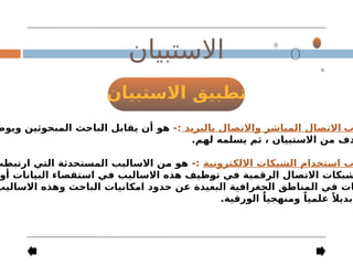 ‫االستبيان‬ ‫تطبيق‬
‫االستبيان‬
‫ب‬
‫بالبريد‬ ‫واالتصال‬ ‫المباشر‬ ‫االتصال‬
-:
‫ويوض‬ ‫المبحوثين‬ ‫الباحث‬ ‫يقابل‬ ‫أن‬ ‫هو‬
.‫لهم‬ ‫يسلمه‬ ‫ثم‬ ، ‫االستبيان‬ ‫من‬ ‫دف‬
‫االلكترونية‬ ‫الشبكات‬ ‫استخدام‬ ‫ب‬
-:
‫ارتبطت‬ ‫التي‬ ‫المستحدثة‬ ‫االساليب‬ ‫من‬ ‫هو‬
‫أو‬ ‫البيانات‬ ‫استقصاء‬ ‫في‬ ‫االساليب‬ ‫هذه‬ ‫توظيف‬ ‫في‬ ‫الرقمية‬ ‫االتصال‬ ‫شبكات‬
‫االساليب‬ ‫وهذه‬ ‫الباحث‬ ‫امكانيات‬ ‫حدود‬ ‫عن‬ ‫البعيدة‬ ‫الجغرافية‬ ‫المناطق‬ ‫في‬ ‫ات‬
.‫الورقية‬ ً‫ومنهجيا‬ ً‫علميا‬ ً‫بديال‬
 