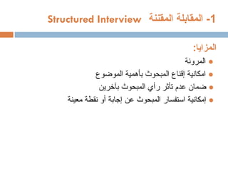 1
‫المقننة‬ ‫المقابلة‬ -
Structured Interview
‫المزايا‬
:
●
‫المرونة‬
●
‫امكانية‬
‫إ‬
‫ال‬ ‫بأهمية‬ ‫المبحوث‬ ‫قناع‬
‫موضوع‬
●
‫بآخرين‬ ‫المبحوث‬ ‫رأي‬ ‫تأثر‬ ‫عدم‬ ‫ضمان‬
●
‫إ‬
‫عن‬ ‫المبحوث‬ ‫استفسار‬ ‫مكانية‬
‫إ‬
‫جابة‬
‫أ‬
‫معينة‬ ‫نقطة‬ ‫و‬
 