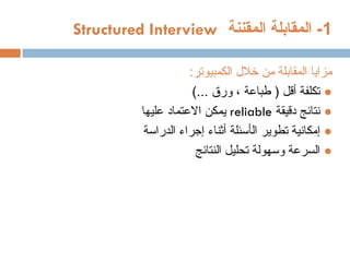 1
‫المقننة‬ ‫المقابلة‬ -
Structured Interview
:‫الكمبيوتر‬ ‫خالل‬ ‫من‬ ‫المقابلة‬ ‫مزايا‬
●
)... ‫ورق‬ ، ‫طباعة‬ ( ‫أقل‬ ‫تكلفة‬
●
‫دقيقة‬ ‫نتائج‬
reliable
‫عليها‬ ‫االعتماد‬ ‫يمكن‬
●
‫إ‬
‫ال‬ ‫تطوير‬ ‫مكانية‬
‫أ‬
‫س‬
‫ئلة‬
‫أ‬
‫ثناء‬
‫إ‬
‫الدراسة‬ ‫جراء‬
●
‫النتائج‬ ‫تحليل‬ ‫وسهولة‬ ‫السرعة‬
 