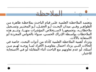 ‫ن‬-‫م‬ ‫ظاهرة‬ ‫ة‬-‫بمالحظ‬ ‫ث‬-‫الباح‬ ‫قيام‬ ‫ى‬-‫عل‬ ‫ة‬-‫العلمي‬ ‫ة‬-‫المالحظ‬ ‫د‬-‫وتعتم‬
‫جيل‬--‫وتس‬ ‫بر‬--‫المخت‬ ‫و‬--‫أ‬ -
،‫ل‬--‫الحق‬ ‫و‬--‫أ‬ ‫ث‬--‫البح‬ ‫ميدان‬ ‫ي‬--‫وف‬ ‫ر‬--‫الظواه‬
‫هذه‬ ‫م‬---‫وتت‬ ،‫ا‬---‫منه‬ ‫المؤشرات‬ ‫تخالص‬---‫الس‬ ‫ا‬---‫وتجميعه‬ ،‫ه‬---‫مالحظات‬
‫و‬-‫أ‬ ‫المجردة‬ ‫بالحواس‬ ‫واء‬-‫س‬ ،‫ي‬-‫الحس‬ ‫اإلدراك‬ ‫طة‬-‫بواس‬ ‫المالحظات‬
.‫باآلالت‬ ‫االستعانة‬
‫ي‬-
‫ف‬ ‫ة‬-
‫ص‬‫خا‬ ،‫ث‬-
‫ح‬‫الب‬ ‫أدوات‬ ‫ن‬-
‫م‬ ‫كأداة‬ ‫ة‬-
‫ي‬‫العلم‬ ‫ة‬-
‫ظ‬‫المالح‬ ‫ة‬-
‫ي‬‫أهم‬ ‫وتزداد‬
‫ن‬--‫م‬ ‫م‬--‫له‬ ‫ه‬--‫يوج‬ ‫ا‬--‫لم‬ ‫األفراد‬ ‫ة‬--‫مقاوم‬ ‫احتمال‬ ‫يزداد‬ ‫ي‬--‫الت‬ ‫الحاالت‬
‫تجابة‬-‫االس‬ ‫ي‬-‫ف‬ ‫و‬-‫أ‬ ‫ة‬-‫المقابل‬ ‫أثناء‬ ‫ث‬-‫الباح‬ ‫ع‬-‫م‬ ‫م‬-‫تعاونه‬ ‫عدم‬ ‫و‬-‫أ‬ ،‫ئلة‬-‫أس‬
.‫لالختبار‬
‫المالحظة‬
 