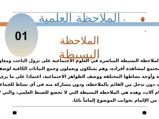 ‫العلمية‬ ‫المالحظة‬
01 ‫المالحظة‬
‫البسيطة‬
‫ومعاو‬ ‫الباحث‬ ‫نزول‬ ‫على‬ ‫االجتماعية‬ ‫العلوم‬ ‫في‬ ‫المباشرة‬ ‫البسيطة‬ ‫المالحظة‬
‫لوصف‬ ‫الكافية‬ ‫البيانات‬ ‫وجمع‬ ‫ويعملون‬ ‫يسلكون‬ ‫وهم‬ ،‫أفراده‬ ‫لمشاهدة‬ ‫مجتمع‬
‫يرى‬ ‫ما‬ ‫على‬ ‫اعتمادا‬ ،‫االجتماعية‬ ‫الظواهر‬ ‫ووصف‬ ‫المختلفة‬ ‫نشاطها‬ ‫وأوجه‬ ‫ة‬
‫للجماع‬ ‫نشاط‬ ‫أي‬ ‫في‬ ‫منه‬ ‫مشاركة‬ ‫ودون‬ ،‫بالمالحظة‬ ‫القائم‬ ‫من‬ ‫تدخل‬ ‫دون‬ ،‫ع‬
‫ال‬ ‫والتي‬ ،‫العلمي‬ ‫للضبط‬ ‫تخضع‬ ‫ال‬ ‫التي‬ ‫البسيطة‬ ‫المالحظة‬ ‫هي‬ ‫وهذه‬ ،‫آالت‬ ‫ام‬
.‫ا‬ً‫م‬‫تا‬ ً‫إلماما‬ ‫الموضوع‬ ‫بجوانب‬ ‫اإللمام‬ ‫من‬ ‫ث‬
 