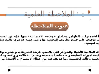 ‫المالحظة‬ ‫عيوب‬
‫العلمية‬ ‫المالحظة‬
‫الصعب‬ ‫من‬ ‫فإنه‬ ‫منها‬ - ‫االجتماعية‬ ‫وخاصة‬ - ‫وتداخلها‬ ‫الظواهر‬ ‫تركيب‬ ‫لشدة‬ ً‫را‬
‫والتفاصيل‬ ‫عناصرها‬ ‫جميع‬ ‫وعلى‬ ‫بها‬ ‫المحيطة‬ ‫الظروف‬ ‫جميع‬ ‫على‬ ‫الوقوف‬ ‫ظ‬
.‫لفهمها‬ ‫رية‬
‫وذل‬ ‫والتشويه‬ ‫للتحريفات‬ ‫عرضة‬ ‫يالحظها‬ ‫التي‬ ‫والظواهر‬ ‫لألشياء‬ ‫المالحظ‬ ‫اك‬
‫وحالت‬ ‫ودوافعه‬ ‫انفعاالته‬ ‫وبسبب‬ ،‫الشخصية‬ ‫واهتماماته‬ ‫السابقة‬ ‫لخبراته‬ ‫كيمه‬
.‫االستدالل‬ ‫أو‬ ‫االستنتاج‬ ‫أخطاء‬ ‫من‬ ‫فيه‬ ‫يقع‬ ‫قد‬ ‫وما‬ ،‫الجسمية‬ ‫وحالته‬ ‫وقيمة‬
 