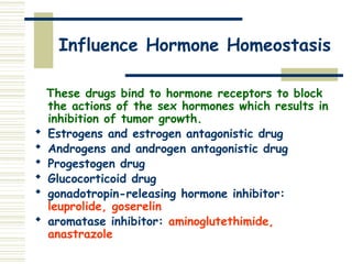 Influence Hormone Homeostasis
These drugs bind to hormone receptors to block
the actions of the sex hormones which results in
inhibition of tumor growth.
 Estrogens and estrogen antagonistic drug
 Androgens and androgen antagonistic drug
 Progestogen drug
 Glucocorticoid drug
 gonadotropin-releasing hormone inhibitor:
leuprolide, goserelin
 aromatase inhibitor: aminoglutethimide,
anastrazole
 