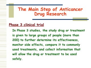 The Main Step of Anticancer
Drug Research
Phase 3 clinical trial
In Phase 3 studies, the study drug or treatment
is given to large groups of people (more than
200) to further determine its effectiveness,
monitor side effects, compare it to commonly
used treatments, and collect information that
will allow the drug or treatment to be used
safely.
 