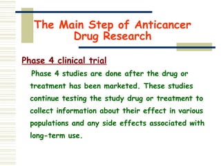 The Main Step of Anticancer
Drug Research
Phase 4 clinical trial
Phase 4 studies are done after the drug or
treatment has been marketed. These studies
continue testing the study drug or treatment to
collect information about their effect in various
populations and any side effects associated with
long-term use.
 