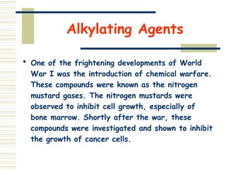 Alkylating Agents
 One of the frightening developments of World
War I was the introduction of chemical warfare.
These compounds were known as the nitrogen
mustard gases. The nitrogen mustards were
observed to inhibit cell growth, especially of
bone marrow. Shortly after the war, these
compounds were investigated and shown to inhibit
the growth of cancer cells.
 