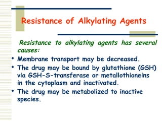 Resistance of Alkylating Agents
Resistance to alkylating agents has several
causes:

Membrane transport may be decreased.

The drug may be bound by glutathione (GSH)
via GSH-S-transferase or metallothioneins
in the cytoplasm and inactivated.

The drug may be metabolized to inactive
species.
 