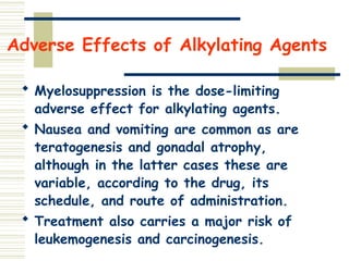 Adverse Effects of Alkylating Agents
 Myelosuppression is the dose-limiting
adverse effect for alkylating agents.
 Nausea and vomiting are common as are
teratogenesis and gonadal atrophy,
although in the latter cases these are
variable, according to the drug, its
schedule, and route of administration.
 Treatment also carries a major risk of
leukemogenesis and carcinogenesis.
 