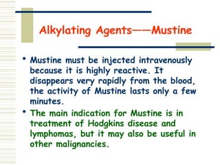 Alkylating Agents——Mustine
 Mustine must be injected intravenously
because it is highly reactive. It
disappears very rapidly from the blood,
the activity of Mustine lasts only a few
minutes.
 The main indication for Mustine is in
treatment of Hodgkins disease and
lymphomas, but it may also be useful in
other malignancies.
 