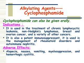 Alkylating Agents——
Cyclophosphamide
Cyclophosphamide can also be given orally.
Indications ：

It is used in the treatment of chronic lymphocyctic
leukemia, non-Hodgkin’s lymphomas, breast and
ovarian cancer, and a variety of other cancers.

It is also a potent immunosuppressant, it is used in
the management of rheumatoid disorders and
autoimmune nephritis.
Adverse Effects:

Alopecia, nausea, vomiting, myelosuppression, and
hemorrhagic cystitis.
 