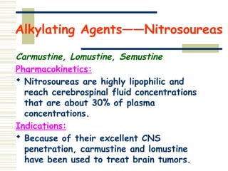 Alkylating Agents——Nitrosoureas
Carmustine, Lomustine, Semustine
Pharmacokinetics:
 Nitrosoureas are highly lipophilic and
reach cerebrospinal fluid concentrations
that are about 30% of plasma
concentrations.
Indications:
 Because of their excellent CNS
penetration, carmustine and lomustine
have been used to treat brain tumors.
 
