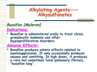 Alkylating Agents——
Alkysulfonates
Busulfan [Myleran]
Indications:
 Busulfan is administered orally to treat chroic
granulocytic leukemia and other
myeloproliferative disorders.
Adverse Effects:
 Busulfan produces advers effects related to
myelosuppression. It only occasionally produces
nausea and vomitting. In high doses, it produces
a rare but sometimes fatal pulmonary fibrosis,
”busulfan lung”.
 