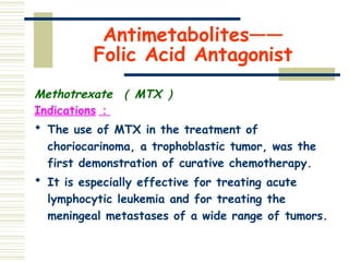 Antimetabolites——
Folic Acid Antagonist
Methotrexate （ MTX ）
Indications ：
 The use of MTX in the treatment of
choriocarinoma, a trophoblastic tumor, was the
first demonstration of curative chemotherapy.
 It is especially effective for treating acute
lymphocytic leukemia and for treating the
meningeal metastases of a wide range of tumors.
 