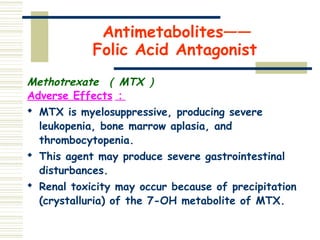 Antimetabolites——
Folic Acid Antagonist
Methotrexate （ MTX ）
Adverse Effects ：

MTX is myelosuppressive, producing severe
leukopenia, bone marrow aplasia, and
thrombocytopenia.

This agent may produce severe gastrointestinal
disturbances.

Renal toxicity may occur because of precipitation
(crystalluria) of the 7-OH metabolite of MTX.
 