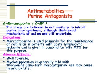 Antimetabolites——
Purine Antagonists
6-Mercapapurine （ 6-MP ）
The drugs are believed to act similarly to inhibit
purine base synthesis, although their exact
mechanisms of action are still uncertain.
Indications:
 Mercaptopurine is used primarily for the maintenance
of remission in patients with acute lymphocytic
leukemia and is given in combination with MTX for
this purpose.
Adverse Effects:
 Well tolerate.
 Myelosuppression is generally mild with
thioguanine.Long-term mercaptopurine use may cause
hepatotoxicity.
 