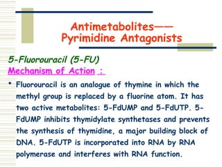 Antimetabolites——
Pyrimidine Antagonists
5-Fluorouracil (5-FU)
Mechanism of Action ：
 Fluorouracil is an analogue of thymine in which the
methyl group is replaced by a fluorine atom. It has
two active metabolites: 5-FdUMP and 5-FdUTP. 5-
FdUMP inhibits thymidylate synthetases and prevents
the synthesis of thymidine, a major building block of
DNA. 5-FdUTP is incorporated into RNA by RNA
polymerase and interferes with RNA function.
 