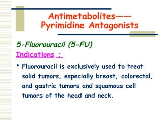 Antimetabolites——
Pyrimidine Antagonists
5-Fluorouracil (5-FU)
Indications ：
 Fluorouracil is exclusively used to treat
solid tumors, especially breast, colorectal,
and gastric tumors and squamous cell
tumors of the head and neck.
 