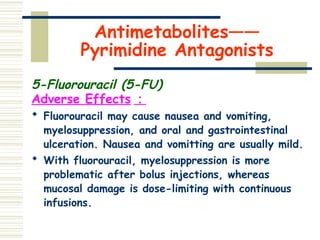 Antimetabolites——
Pyrimidine Antagonists
5-Fluorouracil (5-FU)
Adverse Effects ：
 Fluorouracil may cause nausea and vomiting,
myelosuppression, and oral and gastrointestinal
ulceration. Nausea and vomitting are usually mild.
 With fluorouracil, myelosuppression is more
problematic after bolus injections, whereas
mucosal damage is dose-limiting with continuous
infusions.
 